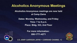 Alcoholics Anonymous Meetings
 Alcoholics Anonymous meetings are now held
                at Camp Zama

    Dates: Monday, Wednesday, and Friday
               Time: 7 to 8 p.m.
          Place: Bldg. 533, 2nd Floor

           For more information:
               090-1771-4271
 