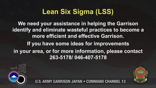 Lean Six Sigma (LSS)
   We need your assistance in helping the Garrison
identify and eliminate wasteful practices to become a
         more efficient and effective Garrison.
      If you have some ideas for improvements
 in your area, or for more information, please contact
                263-5178/ 046-407-5178
 