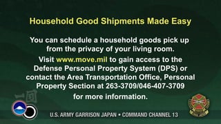 Household Good Shipments Made Easy

 You can schedule a household goods pick up
     from the privacy of your living room.
   Visit www.move.mil to gain access to the
  Defense Personal Property System (DPS) or
contact the Area Transportation Office, Personal
  Property Section at 263-3709/046-407-3709
             for more information.
 