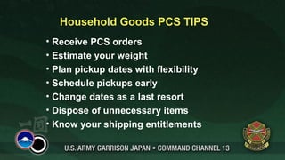 Household Goods PCS TIPS
• Receive PCS orders
• Estimate your weight
• Plan pickup dates with flexibility
• Schedule pickups early
• Change dates as a last resort
• Dispose of unnecessary items
• Know your shipping entitlements
 