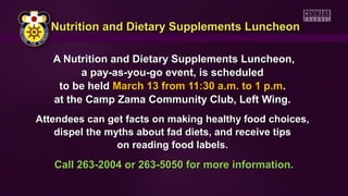 Nutrition and Dietary Supplements Luncheon

   A Nutrition and Dietary Supplements Luncheon,
         a pay-as-you-go event, is scheduled
    to be held March 13 from 11:30 a.m. to 1 p.m.
   at the Camp Zama Community Club, Left Wing.
Attendees can get facts on making healthy food choices,
    dispel the myths about fad diets, and receive tips
                 on reading food labels.
   Call 263-2004 or 263-5050 for more information.
 