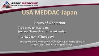 USA MEDDAC-Japan
             Hours of Operation
7:30 a.m. to 4:30 p.m.
(except Thursday and weekends)
1 to 4:30 p.m. (Thursday)
 In accordance with USARJ Cir 600-3 2.c.(3) the clinic is
          closed on USARJ training holidays.
 