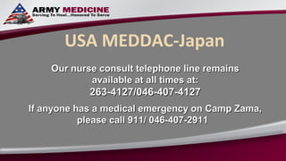 USA MEDDAC-Japan
    Our nurse consult telephone line remains
            available at all times at:
            263-4127/046-407-4127
If anyone has a medical emergency on Camp Zama,
           please call 911/ 046-407-2911
 