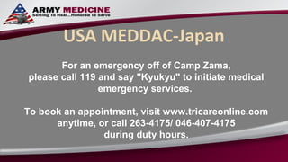 USA MEDDAC-Japan
       For an emergency off of Camp Zama,
please call 119 and say "Kyukyu" to initiate medical
                emergency services.

To book an appointment, visit www.tricareonline.com
      anytime, or call 263-4175/ 046-407-4175
                during duty hours.
 