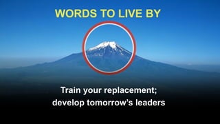 WORDS TO LIVE BY




  Train your replacement;
develop tomorrow’s leaders
 