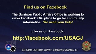 Find us on Facebook
The Garrison Public Affairs Office is working to
make Facebook THE place to go for community
      information. We need your help!

             Like us on Facebook:

http://facebook.com/USAGJ
 