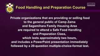 Food Handling and Preparation Course

Private organizations that are providing or selling food
          to the general public of Camp Zama
         and Sagamihara Family Housing Area
     are required to attend a Safe Food Handling
                 and Preparation Class,
         which lasts approximately two hours,
and includes a PowerPoint presentation immediately
followed by a 20-question multiple-choice-format test.
 