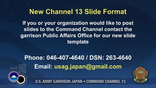 New Channel 13 Slide Format
 If you or your organization would like to post
  slides to the Command Channel contact the
garrison Public Affairs Office for our new slide
                    template


 Phone: 046-407-4640 / DSN: 263-4640
    Email: usag.japan@gmail.com
 