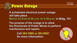 A scheduled electrical power outage
will take place
March 23 from 8:30 a.m. to 4:30 p.m. in Bldg. 101.
The purpose of the outage is to allow
the Directorate of Public Works to perform
maintenance and repairs.
      Call 263-3965 or 263-8581
      for more information.
 