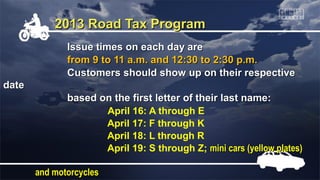 2013 Road Tax Program
              Issue times on each day are
              from 9 to 11 a.m. and 12:30 to 2:30 p.m.
              Customers should show up on their respective
date
              based on the first letter of their last name:
                     April 16: A through E
                     April 17: F through K
                     April 18: L through R
                     April 19: S through Z; mini cars (yellow plates)

       and motorcycles
 
