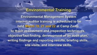 Environmental Training
          Environmental Management System
      internal auditor training is scheduled to be
       held March 19, 21 and 22 at Camp Zama
  to teach assessment and inspection techniques,
objective fact finding, development of an audit plan,
writing findings and reporting results, briefing skills,
            site visits, and interview skills.
 