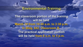 Environmental Training

The classroom portion of the training
             will be held
March 19 from 10:30 a.m. to 3:30 p.m.
     in Bldg. 642, Classroom B.
  The practical application portion
  will be held from 8 a.m. to 4 p.m.
 