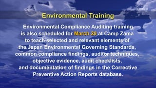 Environmental Training
   Environmental Compliance Auditing training
  is also scheduled for March 20 at Camp Zama
    to teach selected and relevant elements of
 the Japan Environmental Governing Standards,
common compliance findings, auditor techniques,
        objective evidence, audit checklists,
 and documentation of findings in the Corrective
        Preventive Action Reports database.
 