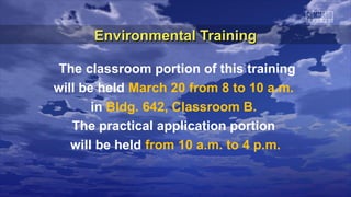 Environmental Training

 The classroom portion of this training
will be held March 20 from 8 to 10 a.m.
       in Bldg. 642, Classroom B.
   The practical application portion
   will be held from 10 a.m. to 4 p.m.
 