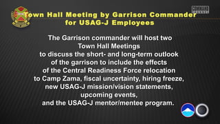 Town Hall Meeting by Gar rison Commander
          for USAG-J Employees

       The Garrison commander will host two
                 Town Hall Meetings
    to discuss the short- and long-term outlook
        of the garrison to include the effects
     of the Central Readiness Force relocation
  to Camp Zama, fiscal uncertainty, hiring freeze,
      new USAG-J mission/vision statements,
                  upcoming events,
     and the USAG-J mentor/mentee program.
 