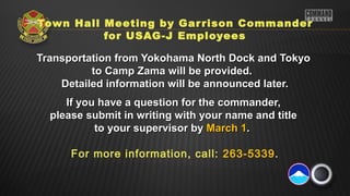 Town Hall Meeting by Gar rison Commander
          for USAG-J Employees

Transportation from Yokohama North Dock and Tokyo
          to Camp Zama will be provided.
    Detailed information will be announced later.
     If you have a question for the commander,
  please submit in writing with your name and title
           to your supervisor by March 1.

      For more information, call: 263-5339.
 