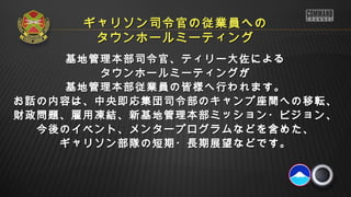 ギャリソン司令官の従業員への
       タウンホールミーティング
     基地管理本部司令官、ティリー大佐による
        タウンホールミーティングが
     基地管理本部従業員の皆様へ行われます。
お話の内容は、中央即応集団司令部のキャンプ座間への移転、
財政問題、雇用凍結、新基地管理本部ミッション・ビジョン、
  今後のイベント、メンタープログラムなどを含めた、
    ギャリソン部隊の短期・長期展望などです。
 