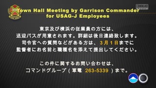 Town Hall Meeting by Gar rison Commander
          for USAG-J Employees

     東京及び横浜の従業員の方には、
送迎バスが用意されます。詳細は後日連絡致します。
 司令官への質問などがある方は、 3 月 1 日までに
監督者にお名前と職種名を添えて提出してください。

     この件に関するお問い合わせは、
  コマンドグループ（軍電 263-5339 ）まで。
 