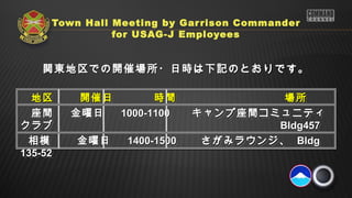 Town Hall Meeting by Gar rison Commander
              for USAG-J Employees


  関東地区での開催場所・日時は下記のとおりです。

  地区　　 開催日　
  地区　　 開催日　      時間　
                 時間　             場所
                                 場所
  座間
  座間   金曜日
       金曜日 1000-1100 　 キャンプ座間コミュニティ
           1000-1100 　 キャンプ座間コミュニティ
クラブ
クラブ                   　　　　　
                       　　　　　    Bldg457
                                Bldg457
 相模　　 金曜日
  相模　　 金曜日  1400-1500 　　 さがみラウンジ、 Bldg
            1400-1500 　　 さがみラウンジ、 Bldg
135-52
135-52
 