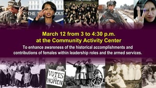 March 12 from 3 to 4:30 p.m.
            at the Community Activity Center
     To enhance awareness of the historical accomplishments and
contributions of females within leadership roles and the armed services.
 
