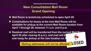 Directorate of Human Resources

         New Consolidated Mail Room
             Grand Opening
Mail Room is tentatively scheduled to open April 29.
Combinations for boxes at the new Mail Room will be
available for pickup at the current Mail Room location from
April 1 through 26, between 11 a.m. and 6 p.m.
Residual mail will be transferred from the current Mail Room
April 26 after closing (6 p.m.), and mail will be processed
and ready for pickup at the new location on April 29.

        Mailing addresses will not be affected
 