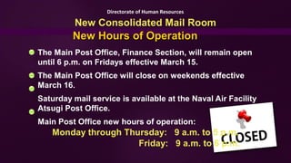 Directorate of Human Resources

          New Consolidated Mail Room
         New Hours of Operation
The Main Post Office, Finance Section, will remain open
until 6 p.m. on Fridays effective March 15.
The Main Post Office will close on weekends effective
March 16.
Saturday mail service is available at the Naval Air Facility
Atsugi Post Office.
Main Post Office new hours of operation:
   Monday through Thursday: 9 a.m. to 5 p.m.
                     Friday: 9 a.m. to 6 p.m.
 