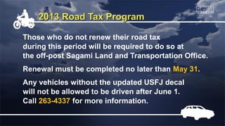2013 Road Tax Program

Those who do not renew their road tax
during this period will be required to do so at
the off-post Sagami Land and Transportation Office.
Renewal must be completed no later than May 31.
Any vehicles without the updated USFJ decal
will not be allowed to be driven after June 1.
Call 263-4337 for more information.
 