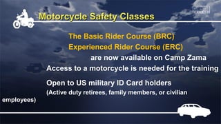 Motorcycle Safety Classes

                   The Basic Rider Course (BRC)
                   Experienced Rider Course (ERC)
                          are now available on Camp Zama
              Access to a motorcycle is needed for the training
              Open to US military ID Card holders
              (Active duty retirees, family members, or civilian
employees)
 