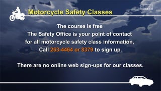 Motorcycle Safety Classes

                The course is free
    The Safety Office is your point of contact
   for all motorcycle safety class information,
         Call 263-4464 or 8379 to sign up.

There are no online web sign-ups for our classes.
 