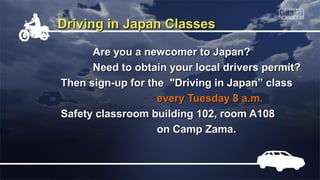 Driving in Japan Classes

      Are you a newcomer to Japan?
      Need to obtain your local drivers permit?
Then sign-up for the "Driving in Japan” class
                   every Tuesday 8 a.m.
Safety classroom building 102, room A108
                   on Camp Zama.
 