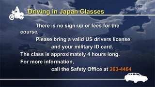 Driving in Japan Classes

      There is no sign-up or fees for the
course.
      Please bring a valid US drivers license
             and your military ID card.
The class is approximately 4 hours long.
For more information,
             call the Safety Office at 263-4464
 