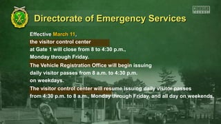 Directorate of Emergency Services
Effective March 11,
the visitor control center
at Gate 1 will close from 8 to 4:30 p.m.,
Monday through Friday.
The Vehicle Registration Office will begin issuing
daily visitor passes from 8 a.m. to 4:30 p.m.
on weekdays.
The visitor control center will resume issuing daily visitor passes
from 4:30 p.m. to 8 a.m., Monday through Friday, and all day on weekends.
 
