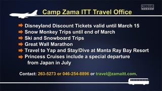 Camp Zama ITT Travel Office

  Disneyland Discount Tickets valid until March 15
  Snow Monkey Trips until end of March
  Ski and Snowboard Trips
  Great Wall Marathon
  Travel to Yap and Stay/Dive at Manta Ray Bay Resort
  Princess Cruises include a special departure
   from Japan in July

Contact: 263-5273 or 046-254-8896 or travel@zamaitt.com.
 