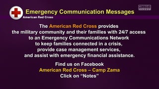 Emergency Communication Messages

             The American Red Cross provides
the military community and their families with 24/7 access
        to an Emergency Communications Network
           to keep families connected in a crisis,
            provide case management services,
     and assist with emergency financial assistance.
                 Find us on Facebook
           American Red Cross – Camp Zama
                   Click on “Notes”
 