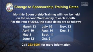 Change to Sponsorship Training Dates

  Monthly Sponsorship Training will now be held
    on the second Wednesday of each month.
For the rest of 2013, the class dates are as follows:
        March 13      July 10       Nov. 13
        April 10      Aug. 14       Dec. 11
        May 8         Sept. 11
        June 12       Oct. 9
        Call 263-8091 for more information.
 