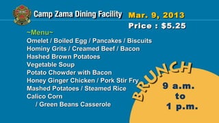 Mar. 9, 2013
                                 Price : $5.25
~Menu~
Omelet / Boiled Egg / Pancakes / Biscuits
Hominy Grits / Creamed Beef / Bacon
Hashed Brown Potatoes
Vegetable Soup
Potato Chowder with Bacon
Honey Ginger Chicken / Pork Stir Fry
Mashed Potatoes / Steamed Rice              9 a.m.
Calico Corn                                    to
  / Green Beans Casserole                    1 p.m.
 