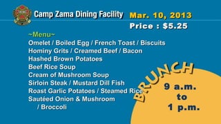 Mar. 10, 2013
                              Price : $5.25
~Menu~
Omelet / Boiled Egg / French Toast / Biscuits
Hominy Grits / Creamed Beef / Bacon
Hashed Brown Potatoes
Beef Rice Soup
Cream of Mushroom Soup
Sirloin Steak / Mustard Dill Fish
Roast Garlic Potatoes / Steamed Rice
                                             9 a.m.
Sautéed Onion & Mushroom                        to
   / Broccoli                                 1 p.m.
 
