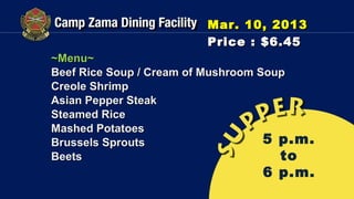 Mar. 10, 2013
                        Price : $6.45
~Menu~
Beef Rice Soup / Cream of Mushroom Soup
Creole Shrimp
Asian Pepper Steak
Steamed Rice
Mashed Potatoes
Brussels Sprouts                    5 p.m.
Beets                                 to
                                 6 p.m.
 
