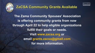 ZaCSA Community Grants Available

 The Zama Community Spouses' Association
   is offering community grants from now
through April 22 to help eligible organizations
          fulfill their goals or needs.
            Visit www.zacsa.org or
       email grants.zacsa@gmail.com
             for more information.
 
