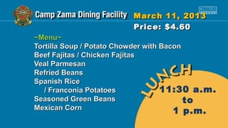 March 11, 2013
                         Price: $4.60
~Menu~
Tortilla Soup / Potato Chowder with Bacon
Beef Fajitas / Chicken Fajitas
Veal Parmesan
Refried Beans
Spanish Rice
   / Franconia Potatoes             11:30 a.m.
Seasoned Green Beans                      to
Mexican Corn                           1 p.m.
 