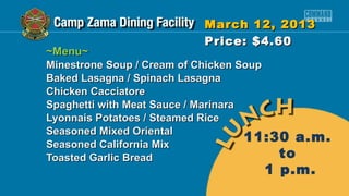 March 12, 2013
                          Price: $4.60
~Menu~
Minestrone Soup / Cream of Chicken Soup
Baked Lasagna / Spinach Lasagna
Chicken Cacciatore
Spaghetti with Meat Sauce / Marinara
Lyonnais Potatoes / Steamed Rice
Seasoned Mixed Oriental
Seasoned California Mix
                                     11:30 a.m.
Toasted Garlic Bread                     to
                                    1 p.m.
 