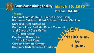March 13, 2013
                           Price: $4.60
~Menu~
Cream of Tomato Soup / French Onion Soup
Barbecue Chicken / Fried Chicken / Baked Chicken
Barbecue Pork Spareribs
Southern Fried Catfish / Baked Macaroni
and Cheese / Corn Muffin
   / Glazed Sweet
Potatoes / Brown Rice                   11:30 a.m.
   / Black Eyed Peas                         to
Okra and Tomato Combo
Southern Style Greens / Fried Okra        1 p.m.
 
