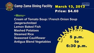 March 13, 2013
                        Price: $4.60
~Menu~
Cream of Tomato Soup / French Onion Soup
Jaegerschnitzel
Lemon Baked Fish
Mashed Potatoes
Steamed Rice
Seasoned Cauliflower                5 p.m.
Antigua Blend Vegetables              to
                               6:30 p.m.
 