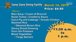 March 14, 2013
                        Price: $4.60
~Menu~
Miso Soup / Cream of Broccoli
Roast Turkey / Cranberry Sauce
Kalua Pig and Cabbage / Teriyaki Chicken
Steamed Rice
   / Steamed Brown Rice
Savory Bread Dressing              11:30 a.m.
Oven Glo Potatoes
Mixed Vegetables                         to
   / Tangy Spinach                     1 p.m.
 