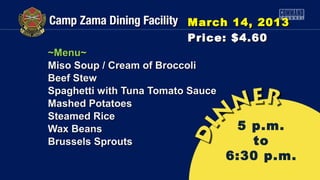 March 14, 2013
                          Price: $4.60
~Menu~
Miso Soup / Cream of Broccoli
Beef Stew
Spaghetti with Tuna Tomato Sauce
Mashed Potatoes
Steamed Rice
Wax Beans                           5 p.m.
Brussels Sprouts                      to
                                   6:30 p.m.
 