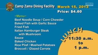 March 15, 2013
                           Price: $4.60
~Menu~
Beef Noodle Soup / Corn Chowder
Baked Fish with Garlic Sauce
Fried Fish
Italian Hamburger Steak
    with Mushroom
Sauce                             11:30 a.m.
Baked Chicken
Rice Pilaf / Mashed Potatoes
                                      to
Broccoli / Glazed Carrots           1 p.m.
 