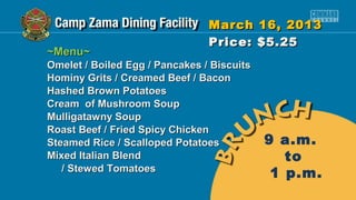 March 16, 2013
                                Price: $5.25
~Menu~
Omelet / Boiled Egg / Pancakes / Biscuits
Hominy Grits / Creamed Beef / Bacon
Hashed Brown Potatoes
Cream of Mushroom Soup
Mulligatawny Soup
Roast Beef / Fried Spicy Chicken
Steamed Rice / Scalloped Potatoes           9 a.m.
Mixed Italian Blend                            to
   / Stewed Tomatoes
                                             1 p.m.
 