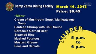 March 16, 2013
                        Price: $6.45
~Menu~
Cream of Mushroom Soup / Mulligatawny
  Soup
Sautéed Shrimp with Chili Sauce
Barbecue Corned Beef
Steamed Rice
Mashed Potatoes                    5 p.m.
Mustard Greens                        to
Peas and Carrots                   6 p.m.
 
