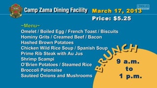March 17, 2013
                              Price: $5.25
~Menu~
Omelet / Boiled Egg / French Toast / Biscuits
Hominy Grits / Creamed Beef / Bacon
Hashed Brown Potatoes
Chicken Wild Rice Soup / Spanish Soup
Prime Rib Steak with Au Jus
Shrimp Scampi
O’Brien Potatoes / Steamed Rice
                                            9 a.m.
Broccoli Polonaise                              to
Sautéed Onions and Mushrooms                  1 p.m.
 