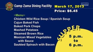 March 17, 2013
                          Price: $6.45
~Menu~
Chicken Wild Rice Soup / Spanish Soup
Cajun Baked Fish
Baked Pork Chops
Mashed Potatoes
Steamed Brown Rice
Mexican Mixed Vegetables            5   p.m.
   with Sauce                           to
Sautéed Spinach with Bacon          6   p.m.
 